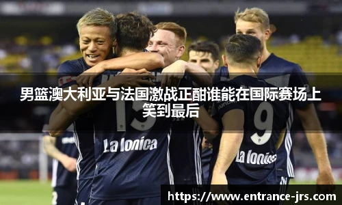男篮澳大利亚与法国激战正酣谁能在国际赛场上笑到最后