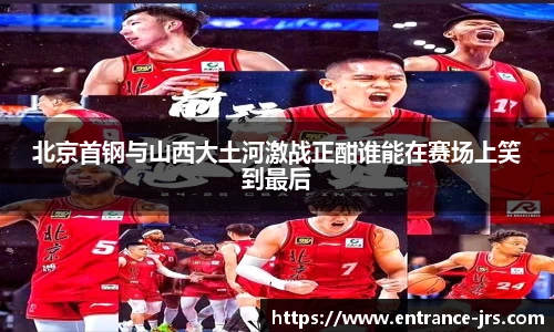 北京首钢与山西大土河激战正酣谁能在赛场上笑到最后