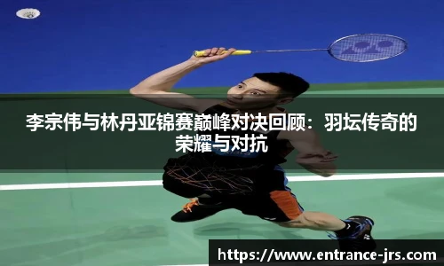 李宗伟与林丹亚锦赛巅峰对决回顾：羽坛传奇的荣耀与对抗